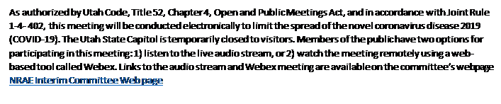 Text Box: As authorized by Utah Code, Title 52, Chapter 4, Open and Public Meetings Act, and in accordance with Joint Rule 1-4- 402, this meeting will be conducted electronically to limit the spread of the novel coronavirus disease 2019 (COVID-19). The Utah State Capitol is temporarily closed to visitors. Members of the public have two options for participating in this meeting: 1) listen to the live audio stream, or 2) watch the meeting remotely using a web-based tool called Webex. Links to the audio stream and Webex meeting are available on the committees webpage  NRAE Interim Committee Web page  